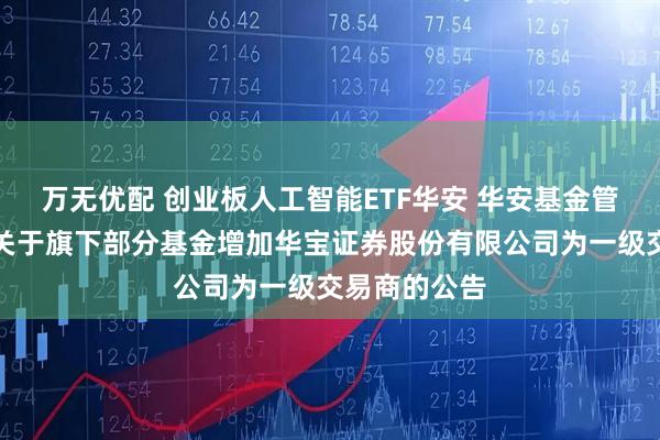 万无优配 创业板人工智能ETF华安 华安基金管理有限公司关于旗下部分基金增加华宝证券股份有限公司为一级交易商的公告