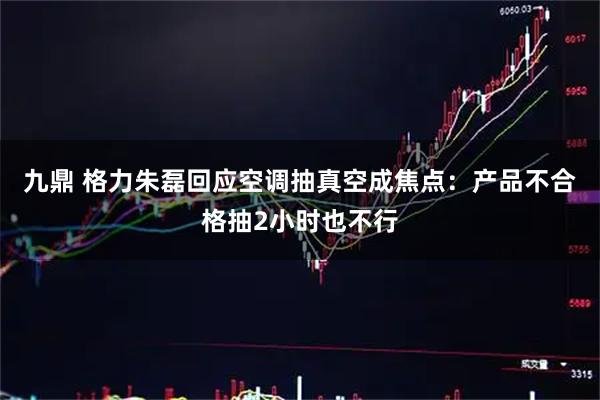 九鼎 格力朱磊回应空调抽真空成焦点：产品不合格抽2小时也不行